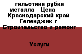 гильотина рубка металла › Цена ­ 40 - Краснодарский край, Геленджик г. Строительство и ремонт » Услуги   